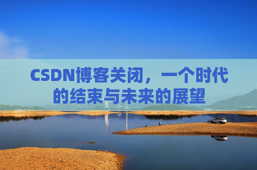 CSDN博客关闭，一个时代的结束与未来的展望